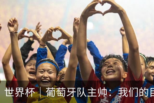世界杯｜葡萄牙队主帅：我们的目标是打满八场比赛